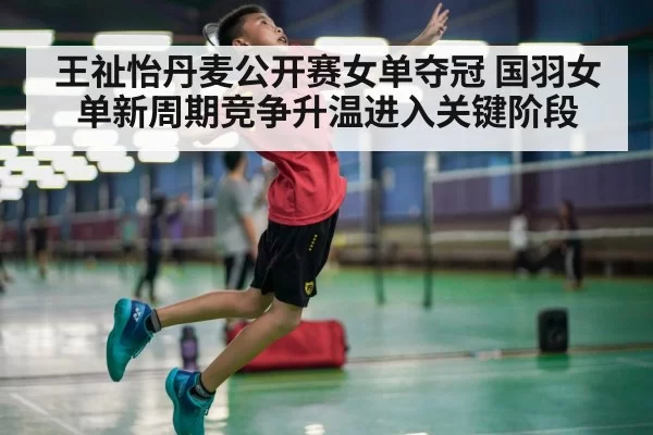 王祉怡丹麦公开赛女单夺冠 国羽女单新周期竞争升温进入关键阶段